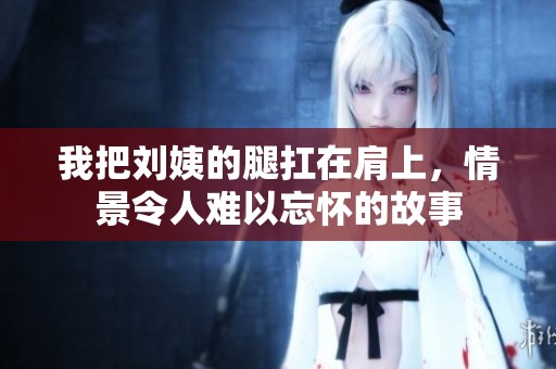 我把刘姨的腿扛在肩上，情景令人难以忘怀的故事