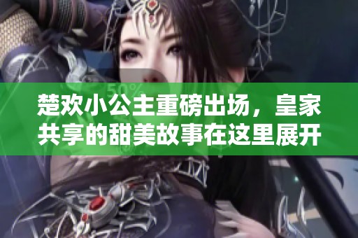 楚欢小公主重磅出场，皇家共享的甜美故事在这里展开