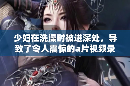 少妇在洗澡时被进深处，导致了令人震惊的**视频录制事件