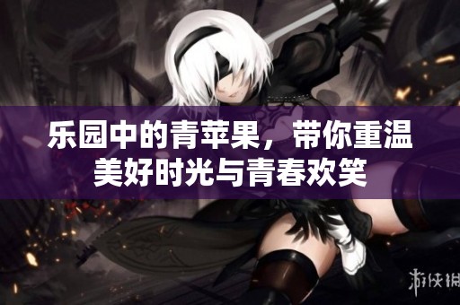 乐园中的青苹果，带你重温美好时光与青春欢笑