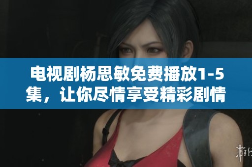 电视剧杨思敏免费播放1-5集，让你尽情享受精彩剧情与人物魅力