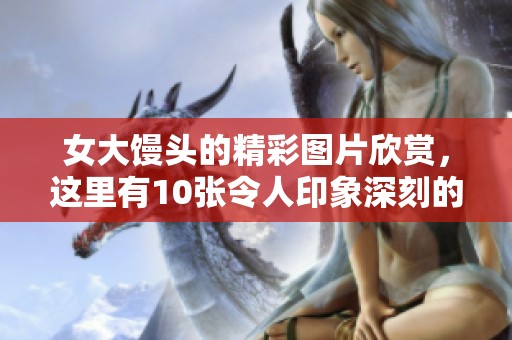 女大馒头的精彩图片欣赏，这里有10张令人印象深刻的照片分享