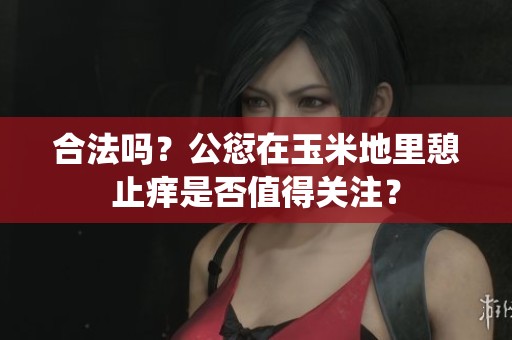 合法吗？公愆在玉米地里憩止痒是否值得关注？
