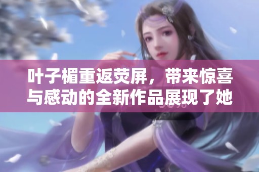 叶子楣重返荧屏，带来惊喜与感动的全新作品展现了她的才华