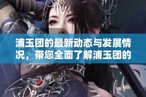 浦玉团的最新动态与发展情况，带您全面了解浦玉团的精彩未来