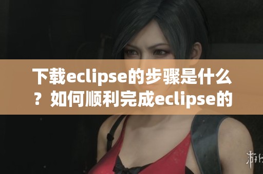 下载eclipse的步骤是什么？如何顺利完成eclipse的下载？