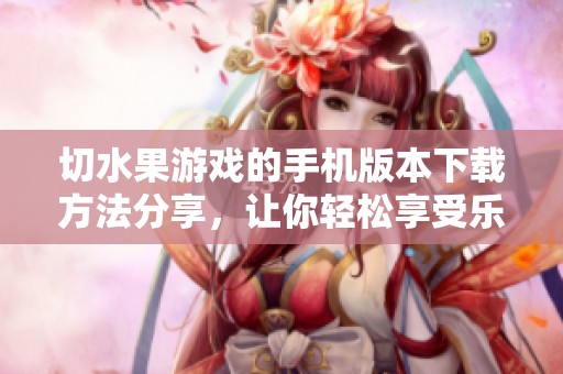 切水果游戏的手机版本下载方法分享，让你轻松享受乐趣满满的游戏体验