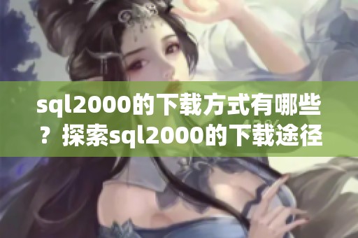 sql2000的下载方式有哪些？探索sql2000的下载途径与方法介绍