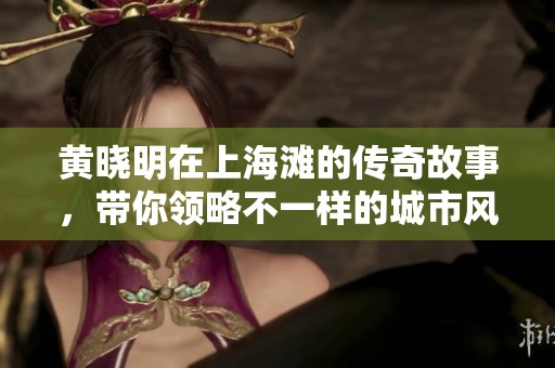 黄晓明在上海滩的传奇故事，带你领略不一样的城市风情