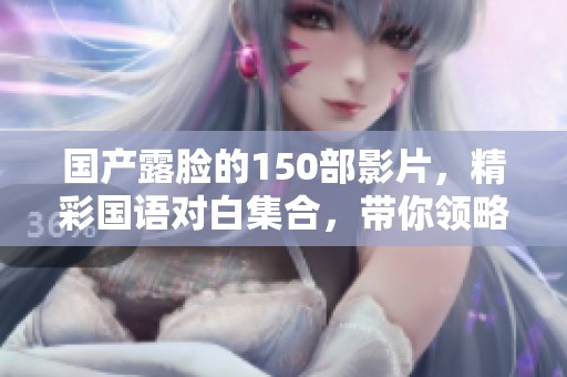 国产露脸的150部影片，精彩国语对白集合，带你领略不同风情