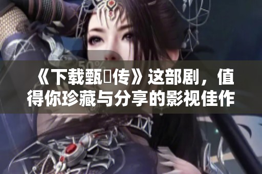 《下载甄嬛传》这部剧，值得你珍藏与分享的影视佳作！