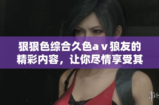 *****久色aⅴ狼友的精彩内容，让你尽情享受其中的乐趣与刺激