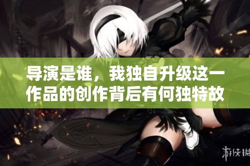 导演是谁，我独自升级这一作品的创作背后有何独特故事？