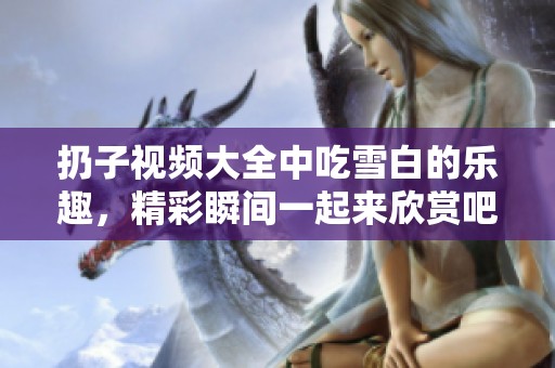 扔子视频大全中吃雪白的乐趣，精彩瞬间一起来欣赏吧！