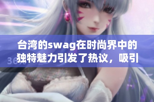 台湾的swag在时尚界中的独特魅力引发了热议，吸引了众多年轻人的关注