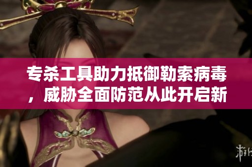 专杀工具助力抵御勒索病毒，威胁全面防范从此开启新篇章