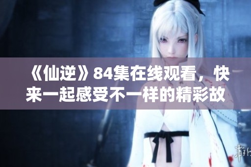 《仙逆》84集在线观看，快来一起感受不一样的精彩故事吧
