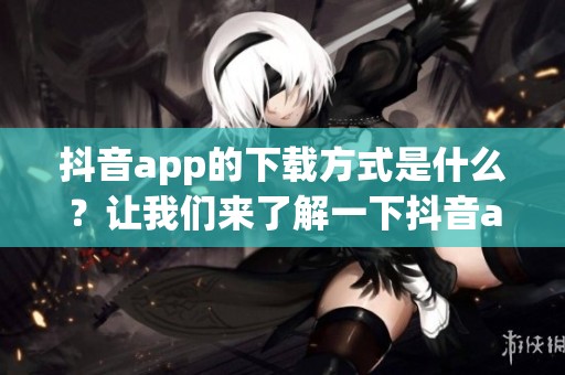 抖音app的下载方式是什么？让我们来了解一下抖音app下载的详情吧！