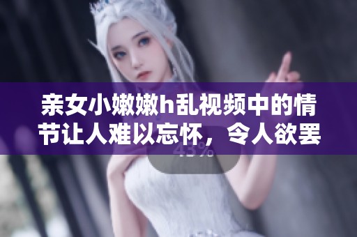 亲女小嫩嫩h乱视频中的情节让人难以忘怀，令人欲罢不能的感受随之而来。