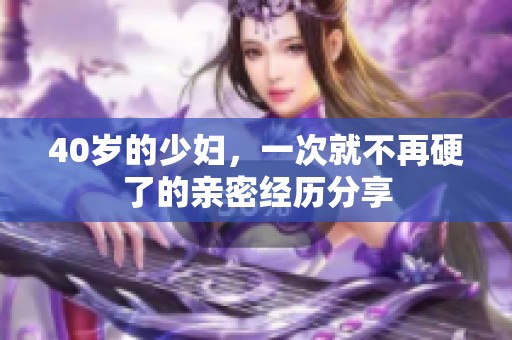 40岁的少妇，一次就不再硬了的亲密经历分享