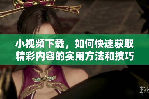 小视频下载，如何快速获取精彩内容的实用方法和技巧分享