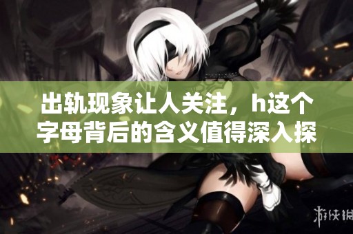 出轨现象让人关注，h这个字母背后的含义值得深入探讨