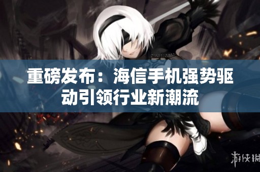 重磅发布：海信手机强势驱动引领行业新潮流