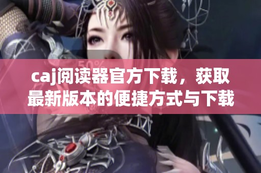 caj阅读器官方下载，获取最新版本的便捷方式与下载指南