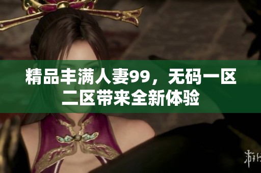 精品丰满人妻99，**一区二区带来全新体验