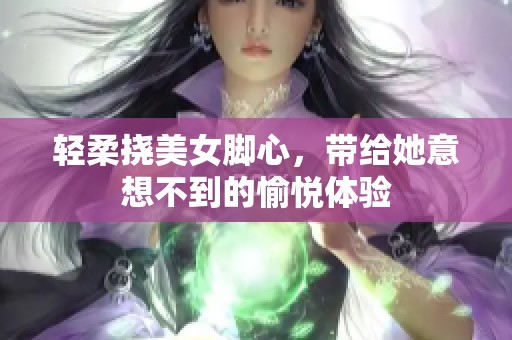 轻柔挠美女脚心，带给她意想不到的愉悦体验