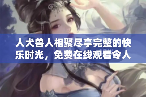 人犬兽人相聚尽享完整的快乐时光，免费在线观看令人惊艳的精彩内容