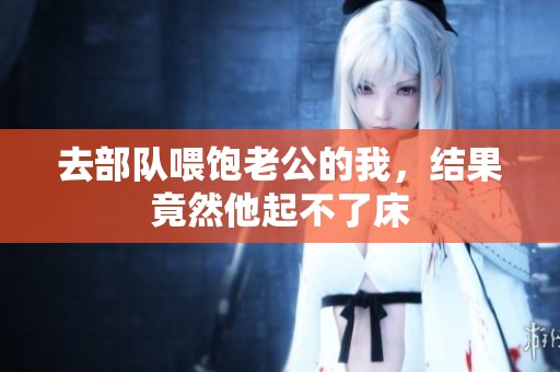 去部队喂饱老公的我，结果竟然他起不了床