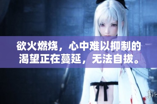欲火燃烧，心中难以抑制的渴望正在蔓延，无法自拔。