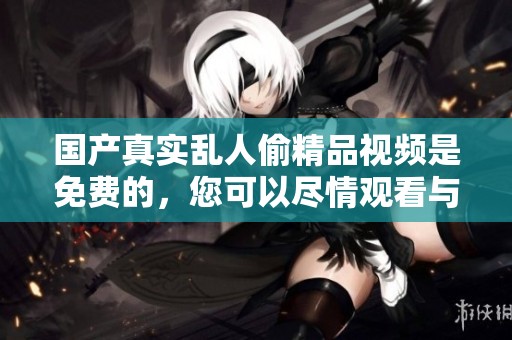 国产真实乱人偷精品视频是免费的，您可以尽情观看与体验精彩内容