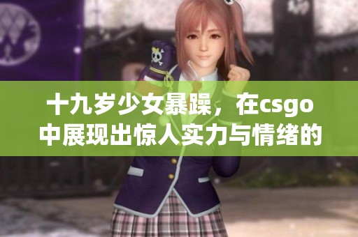 十九岁少女暴躁，在csgo中展现出惊人实力与情绪的碰撞