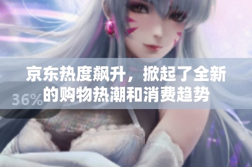 京东热度飙升，掀起了全新的购物热潮和消费趋势