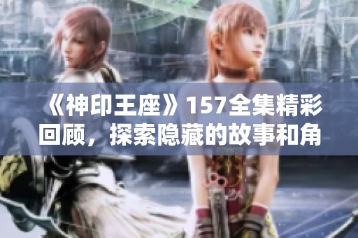 《神印王座》157全集精彩回顾，探索隐藏的故事和角色深度