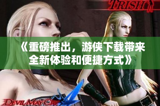 《重磅推出，游侠下载带来全新体验和便捷方式》