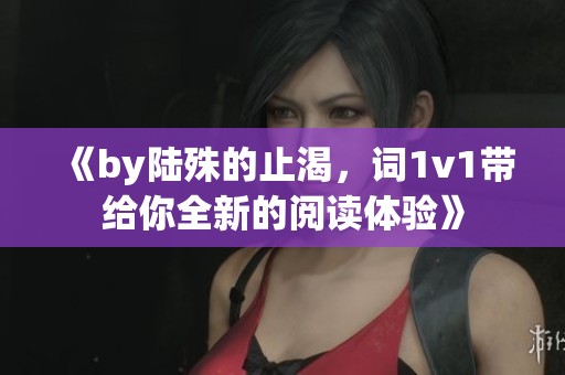 《by陆殊的止渴，词1v1带给你全新的阅读体验》