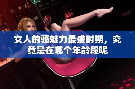 女人的骚魅力最盛时期，究竟是在哪个年龄段呢
