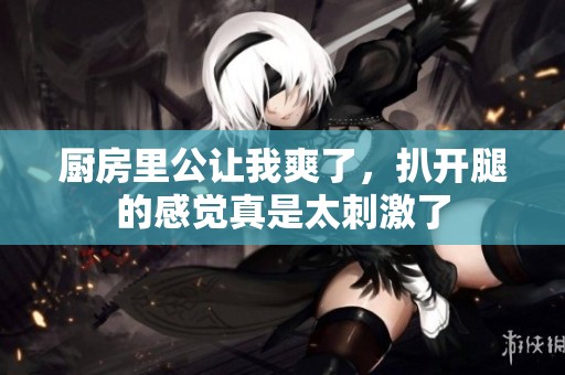 厨房里公让我爽了，扒开腿的感觉真是太刺激了