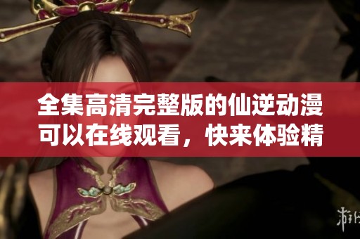 全集高清完整版的仙逆动漫可以在线观看，快来体验精彩内容吧！