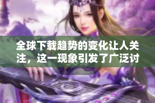 全球下载趋势的变化让人关注，这一现象引发了广泛讨论