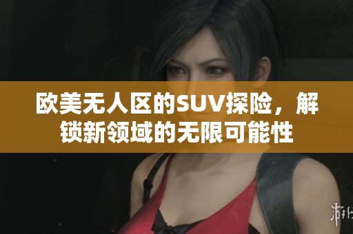 欧美无人区的SUV探险，解锁新领域的无限可能性
