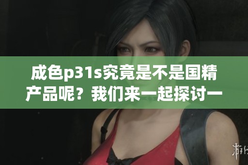成色p31s究竟是不是国精产品呢？我们来一起探讨一下这个问题。