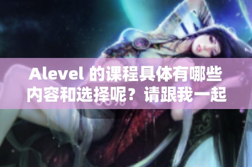 Alevel 的课程具体有哪些内容和选择呢？请跟我一起来了解一下吧。