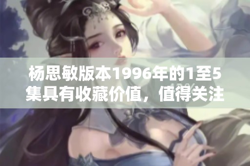 杨思敏版本1996年的1至5集具有收藏价值，值得关注与投资