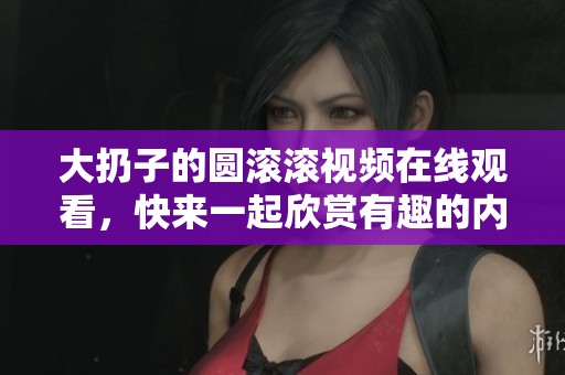 大扔子的圆滚滚视频在线观看，快来一起欣赏有趣的内容吧！