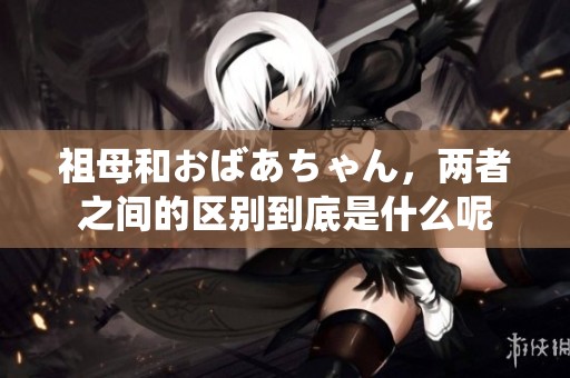 祖母和おばあちゃん，两者之间的区别到底是什么呢