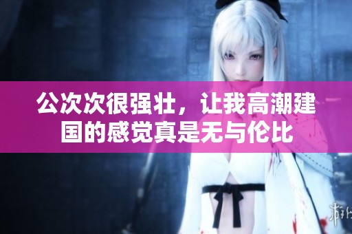 公次次很强壮，让我高潮建国的感觉真是无与伦比